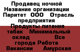 Продавец ночной › Название организации ­ Паритет, ООО › Отрасль предприятия ­ Продукты питания, табак › Минимальный оклад ­ 22 000 - Все города Работа » Вакансии   . Амурская обл.,Константиновский р-н